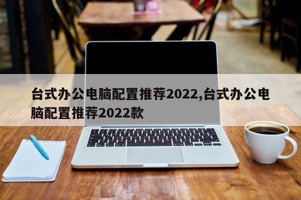 臺式辦公電腦配置推薦2022,臺式辦公電腦配置推薦2022款