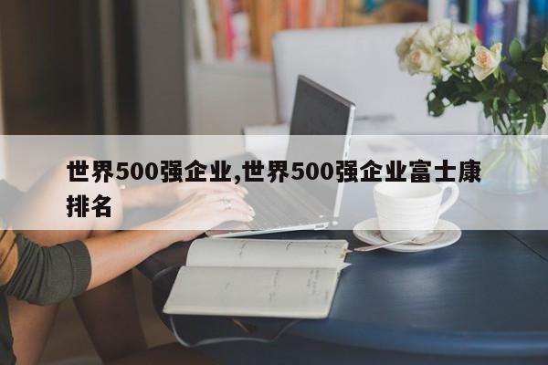 世界500強(qiáng)企業(yè),世界500強(qiáng)企業(yè)富士康排名