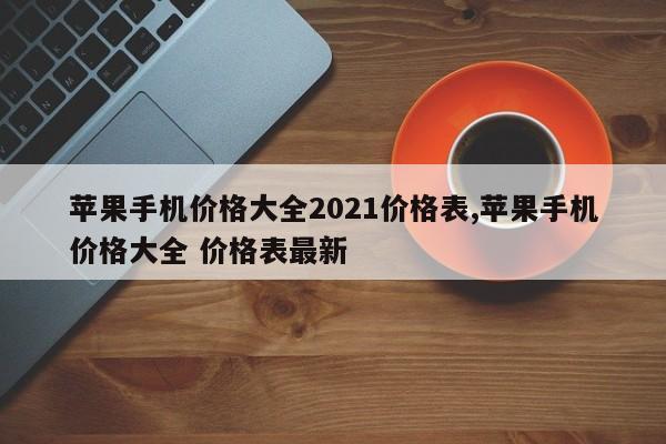 蘋果手機價格大全2021價格表,蘋果手機價格大全 價格表最新