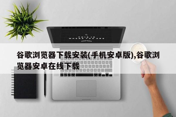 谷歌瀏覽器下載安裝(手機安卓版),谷歌瀏覽器安卓在線下載