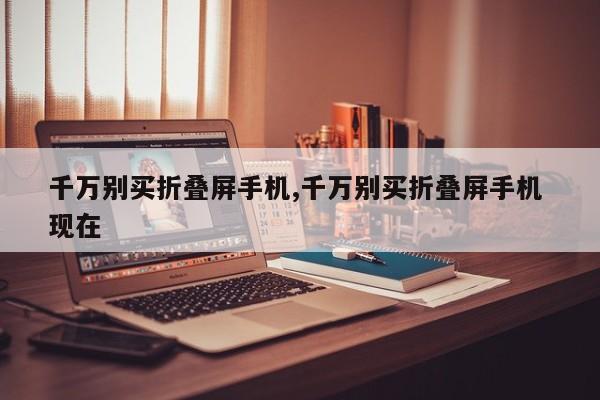 千萬別買折疊屏手機(jī),千萬別買折疊屏手機(jī) 現(xiàn)在