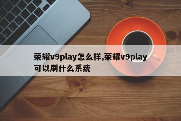 榮耀v9play怎么樣,榮耀v9play可以刷什么系統(tǒng)