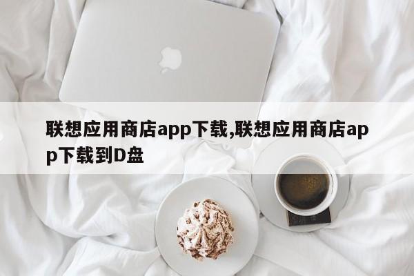 聯(lián)想應(yīng)用商店app下載,聯(lián)想應(yīng)用商店app下載到D盤