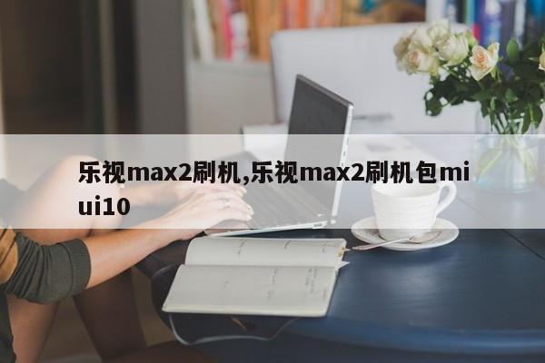 樂(lè)視max2刷機(jī),樂(lè)視max2刷機(jī)包miui10