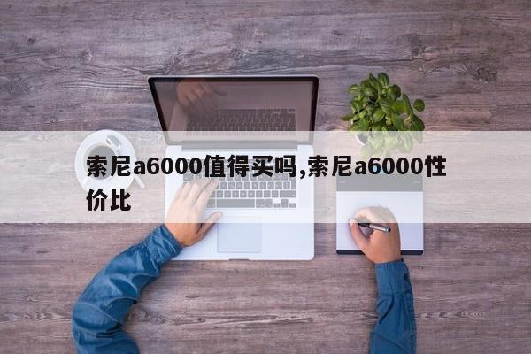 索尼a6000值得買嗎,索尼a6000性價比