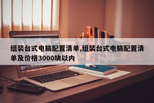組裝臺(tái)式電腦配置清單,組裝臺(tái)式電腦配置清單及價(jià)格3000塊以內(nèi)