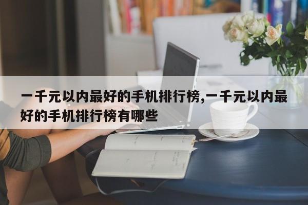 一千元以內(nèi)最好的手機排行榜,一千元以內(nèi)最好的手機排行榜有哪些