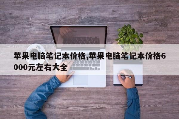 蘋果電腦筆記本價格,蘋果電腦筆記本價格6000元左右大全
