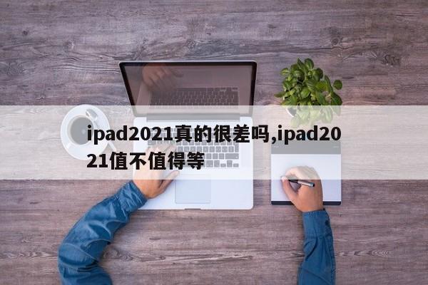 ipad2021真的很差嗎,ipad2021值不值得等