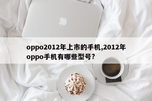 oppo2012年上市的手機,2012年oppo手機有哪些型號?