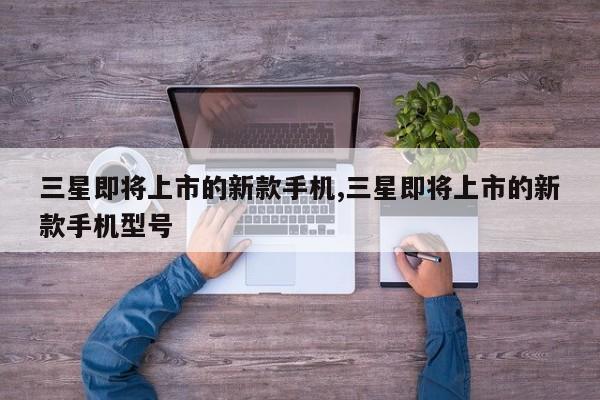 三星即將上市的新款手機(jī),三星即將上市的新款手機(jī)型號(hào)