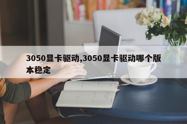 3050顯卡驅(qū)動,3050顯卡驅(qū)動哪個版本穩(wěn)定
