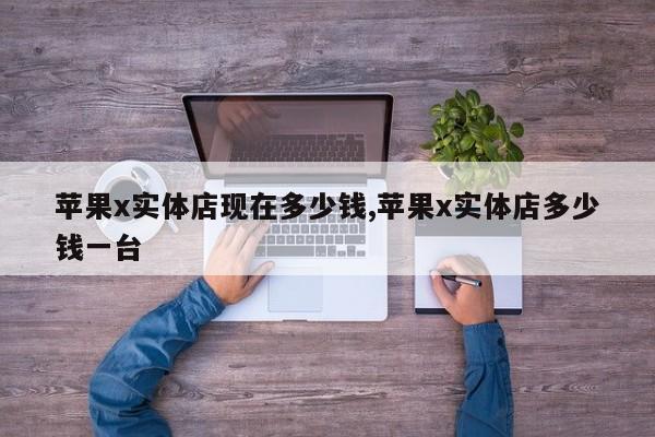蘋果x實(shí)體店現(xiàn)在多少錢,蘋果x實(shí)體店多少錢一臺(tái)