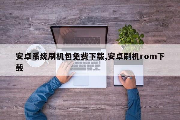 安卓系統(tǒng)刷機(jī)包免費(fèi)下載,安卓刷機(jī)rom下載