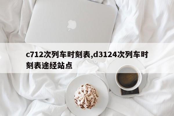 c712次列車(chē)時(shí)刻表,d3124次列車(chē)時(shí)刻表途經(jīng)站點(diǎn)