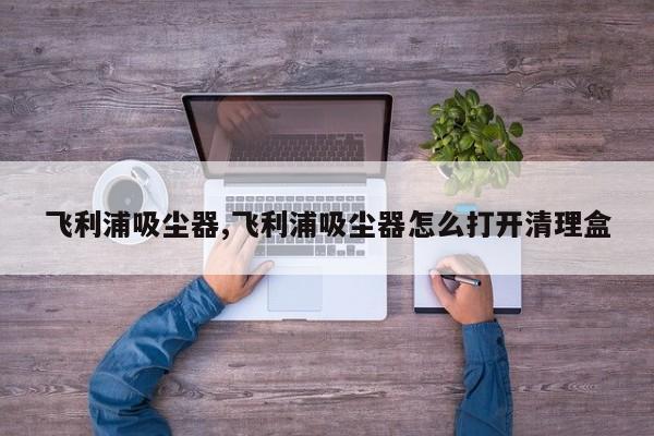 飛利浦吸塵器,飛利浦吸塵器怎么打開清理盒