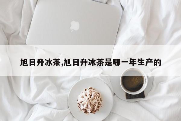 旭日升冰茶,旭日升冰茶是哪一年生產的