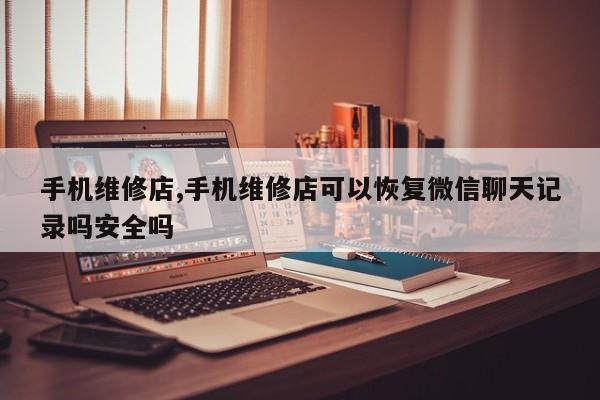 手機維修店,手機維修店可以恢復微信聊天記錄嗎安全嗎