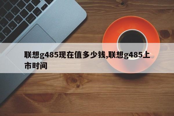 聯(lián)想g485現(xiàn)在值多少錢,聯(lián)想g485上市時間