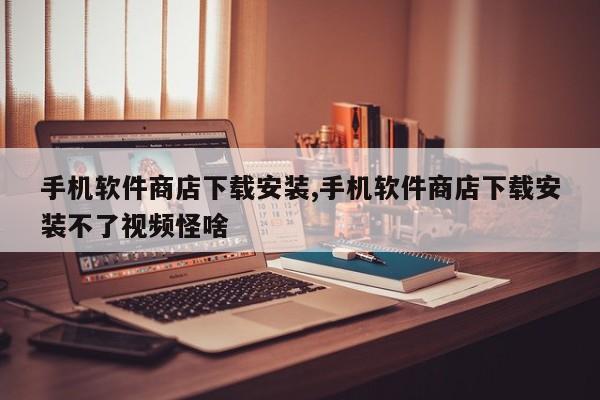 手機(jī)軟件商店下載安裝,手機(jī)軟件商店下載安裝不了視頻怪啥