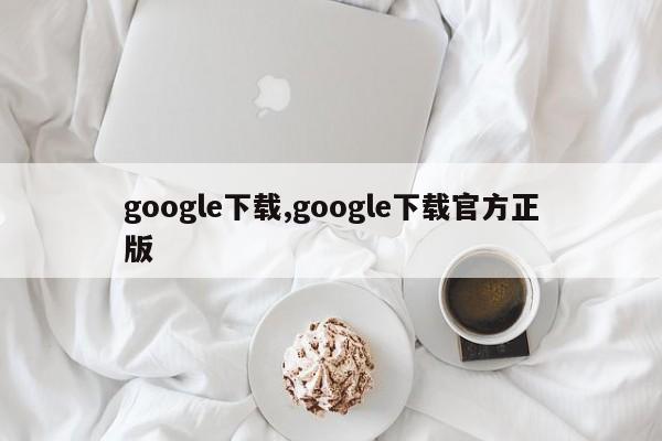 google下載,google下載官方正版