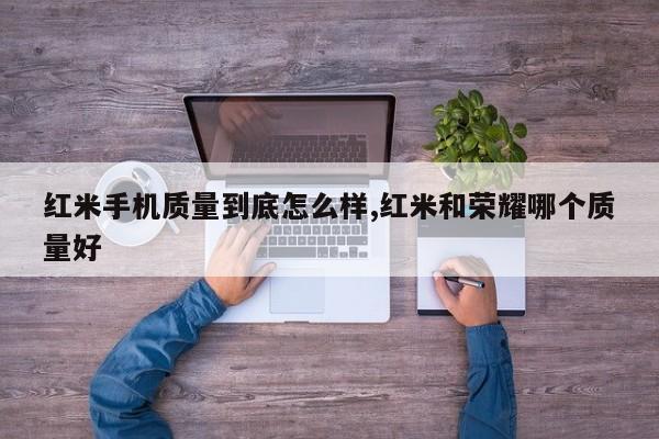 紅米手機質(zhì)量到底怎么樣,紅米和榮耀哪個質(zhì)量好