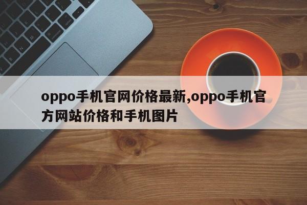 oppo手機(jī)官網(wǎng)價(jià)格最新,oppo手機(jī)官方網(wǎng)站價(jià)格和手機(jī)圖片