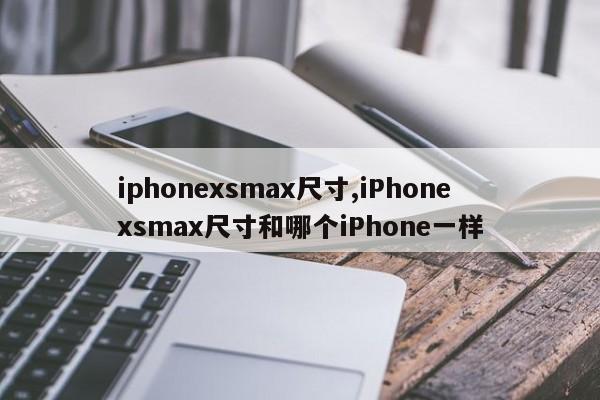 iphonexsmax尺寸,iPhonexsmax尺寸和哪個iPhone一樣